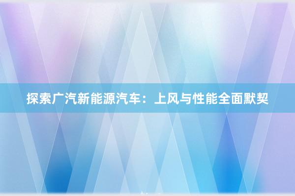 探索广汽新能源汽车：上风与性能全面默契