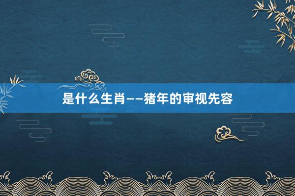 是什么生肖——猪年的审视先容
